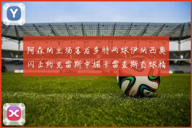 阿森纳主场落后多特两球伊纳西奥闪击约克雷斯中楣卡雷查斯首球精彩回顾