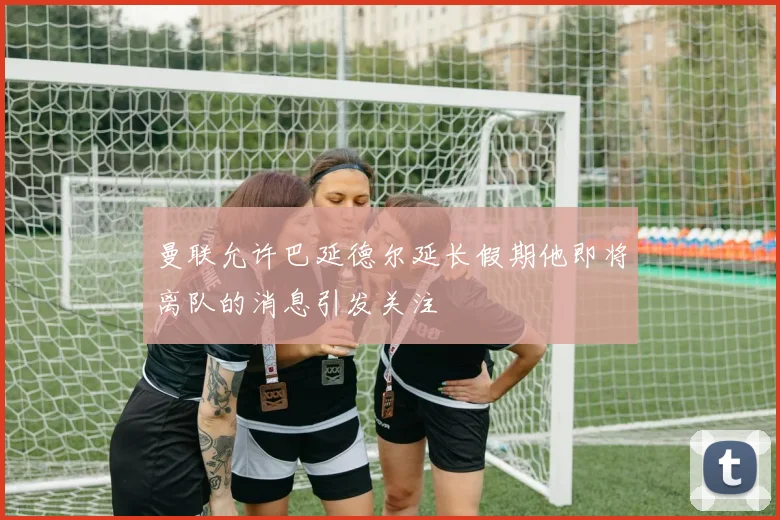 曼联允许巴延德尔延长假期他即将离队的消息引发关注