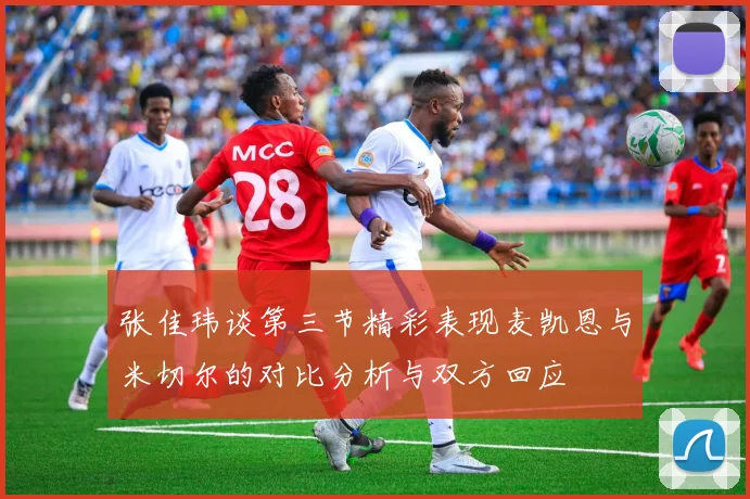 张佳玮谈第三节精彩表现麦凯恩与米切尔的对比分析与双方回应