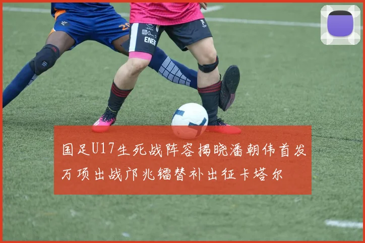 国足U17生死战阵容揭晓潘朝伟首发万项出战邝兆镭替补出征卡塔尔