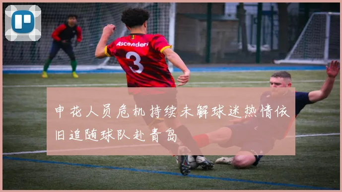 申花人员危机持续未解球迷热情依旧追随球队赴青岛