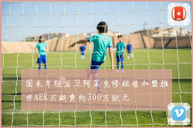 国米年轻后卫阿莱克修租借加盟雅典AEK买断费约300万欧元