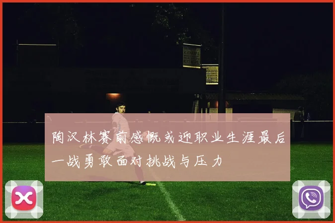 陶汉林赛前感慨或迎职业生涯最后一战勇敢面对挑战与压力