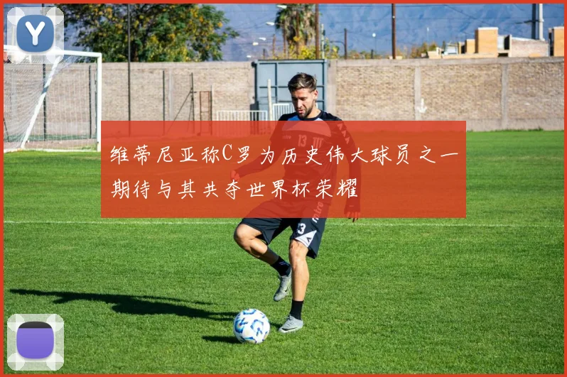 维蒂尼亚称C罗为历史伟大球员之一期待与其共夺世界杯荣耀