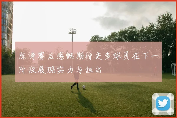 陈涛赛后感慨期待更多球员在下一阶段展现实力与担当