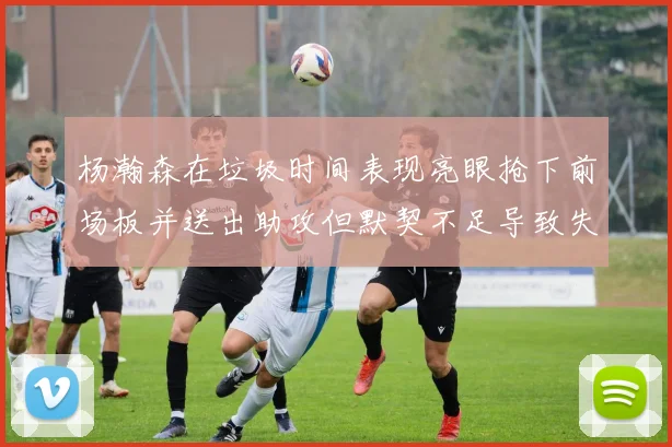 杨瀚森在垃圾时间表现亮眼抢下前场板并送出助攻但默契不足导致失误