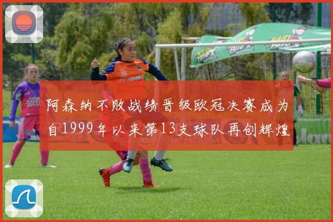 阿森纳不败战绩晋级欧冠决赛成为自1999年以来第13支球队再创辉煌