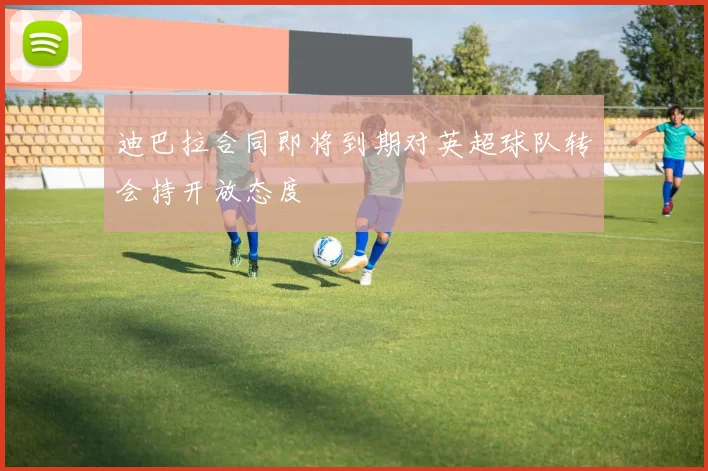 迪巴拉合同即将到期对英超球队转会持开放态度