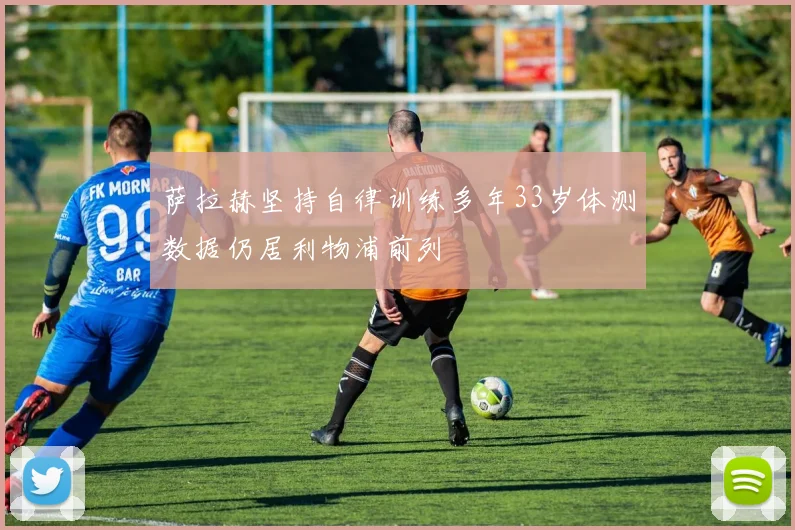 萨拉赫坚持自律训练多年33岁体测数据仍居利物浦前列