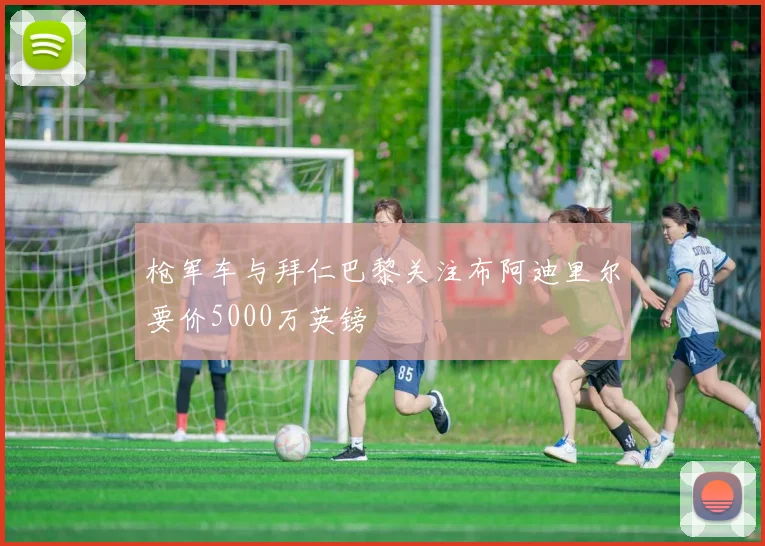 枪军车与拜仁巴黎关注布阿迪里尔要价5000万英镑