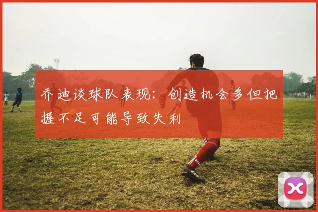 乔迪谈球队表现：创造机会多但把握不足可能导致失利