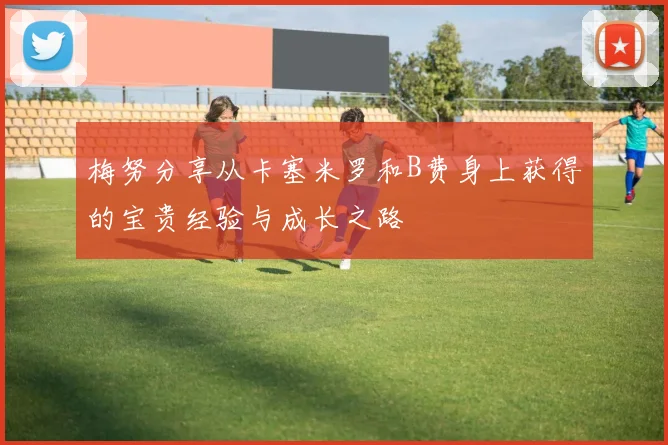 梅努分享从卡塞米罗和B费身上获得的宝贵经验与成长之路