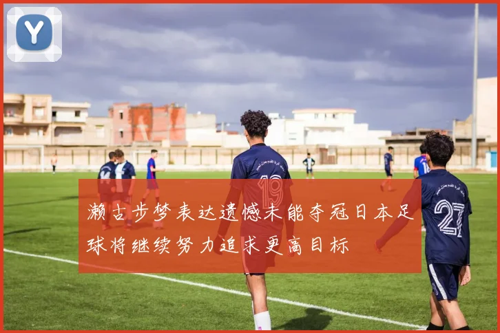 濑古步梦表达遗憾未能夺冠日本足球将继续努力追求更高目标
