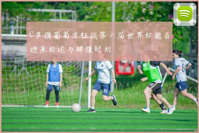 C罗携葡萄牙征战第六届世界杯能否迎来好运与辉煌时刻