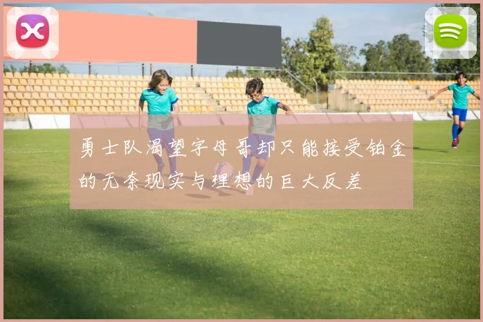勇士队渴望字母哥却只能接受铂金的无奈现实与理想的巨大反差