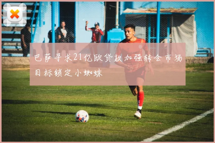 巴萨寻求21亿欧贷款加强转会市场目标锁定小蜘蛛