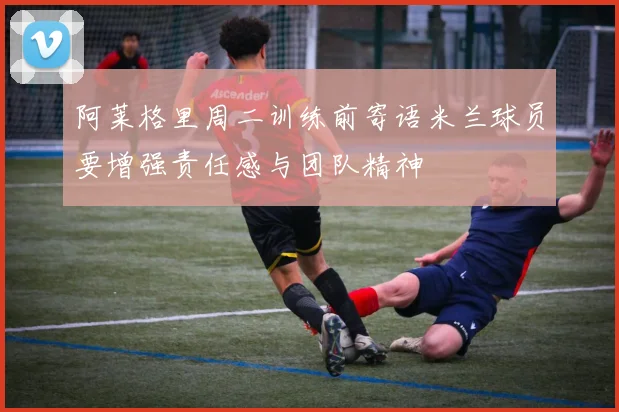 阿莱格里周二训练前寄语米兰球员要增强责任感与团队精神
