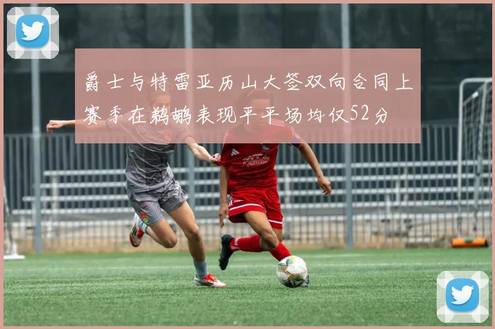 爵士与特雷亚历山大签双向合同上赛季在鹈鹕表现平平场均仅52分