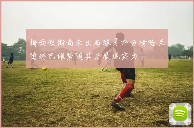梅西领衔尚未出局球员评分榜哈兰德姆巴佩紧随其后展现实力