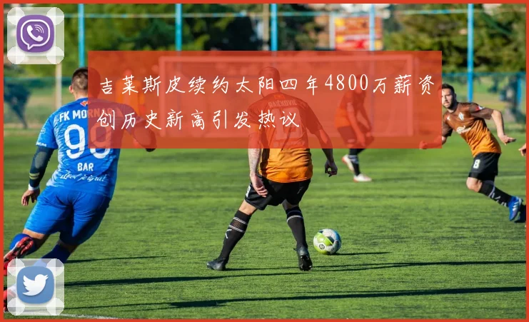 吉莱斯皮续约太阳四年4800万薪资创历史新高引发热议