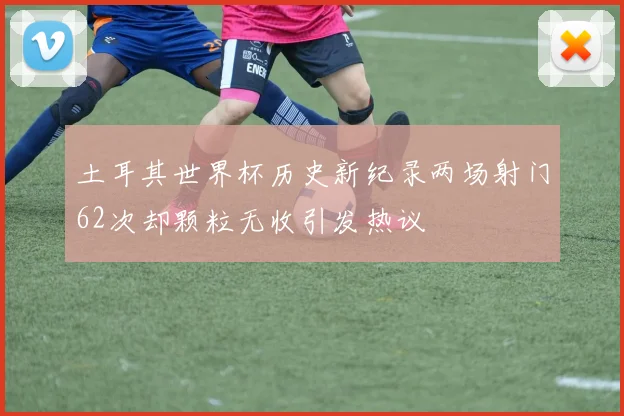 土耳其世界杯历史新纪录两场射门62次却颗粒无收引发热议