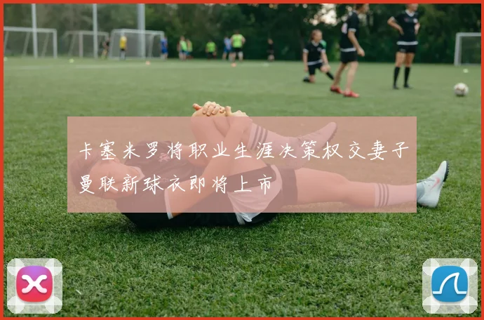 卡塞米罗将职业生涯决策权交妻子曼联新球衣即将上市